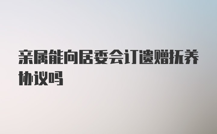 亲属能向居委会订遗赠抚养协议吗