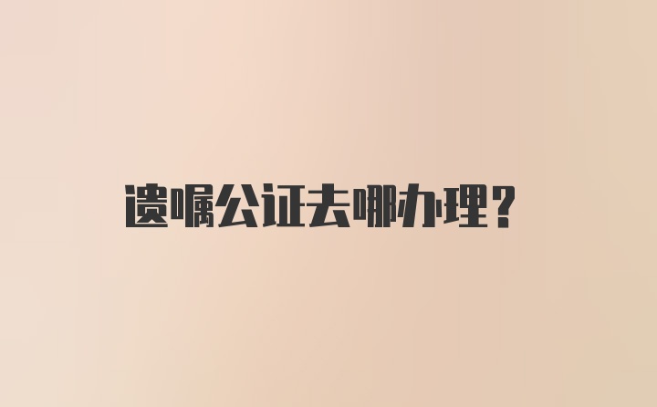 遗嘱公证去哪办理？