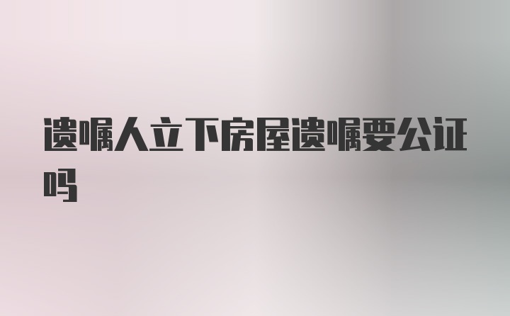 遗嘱人立下房屋遗嘱要公证吗