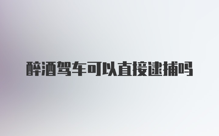 醉酒驾车可以直接逮捕吗