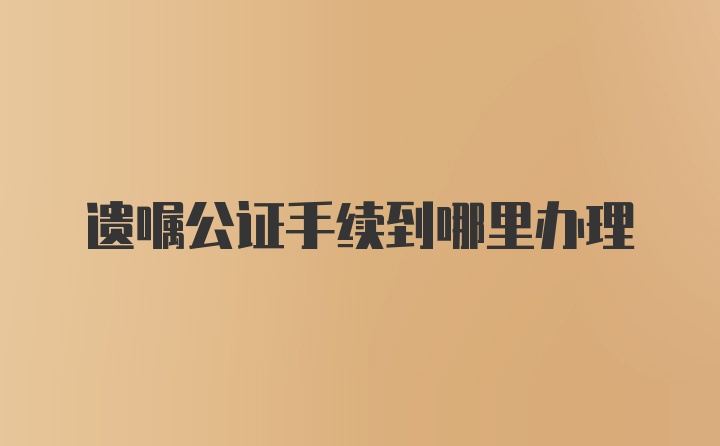 遗嘱公证手续到哪里办理