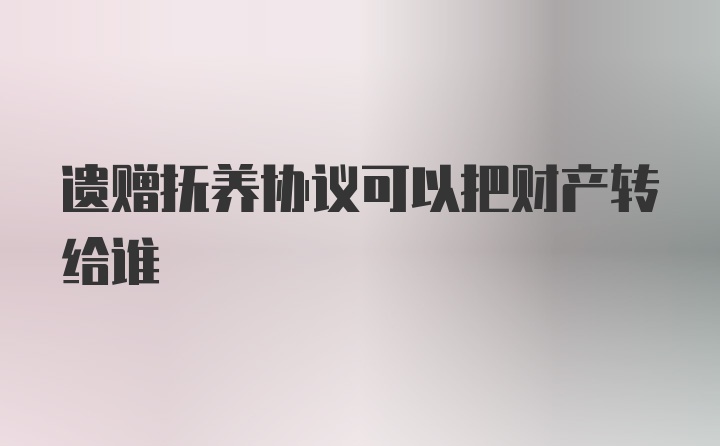 遗赠抚养协议可以把财产转给谁