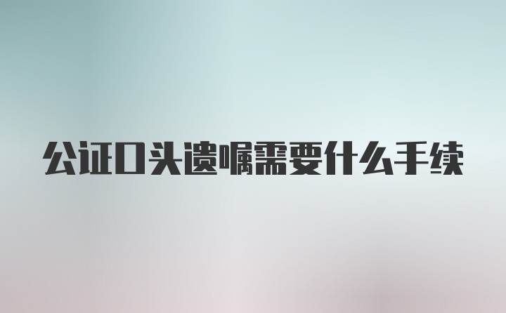 公证口头遗嘱需要什么手续