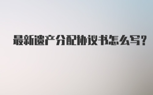 最新遗产分配协议书怎么写？