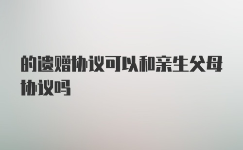 的遗赠协议可以和亲生父母协议吗