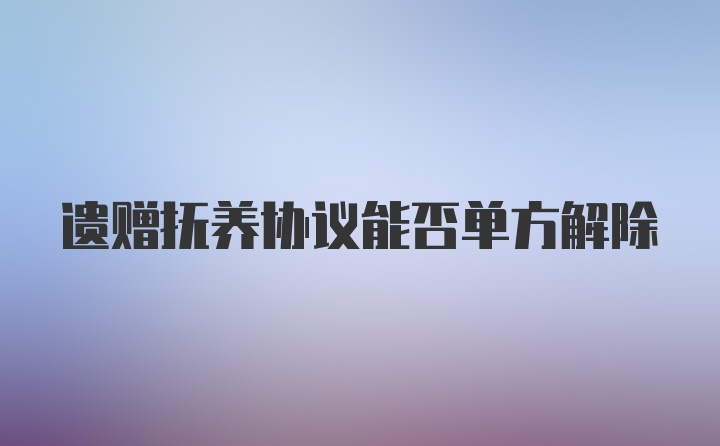 遗赠抚养协议能否单方解除