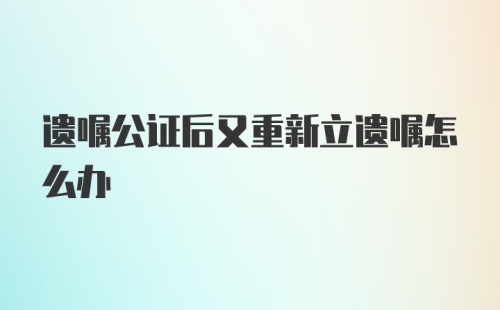 遗嘱公证后又重新立遗嘱怎么办