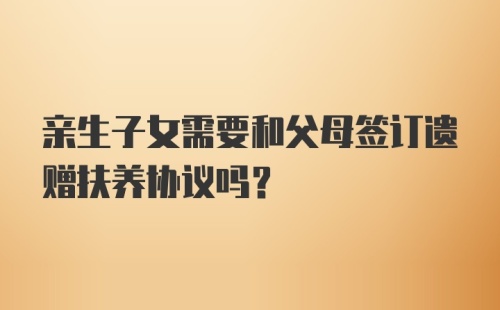 亲生子女需要和父母签订遗赠扶养协议吗？