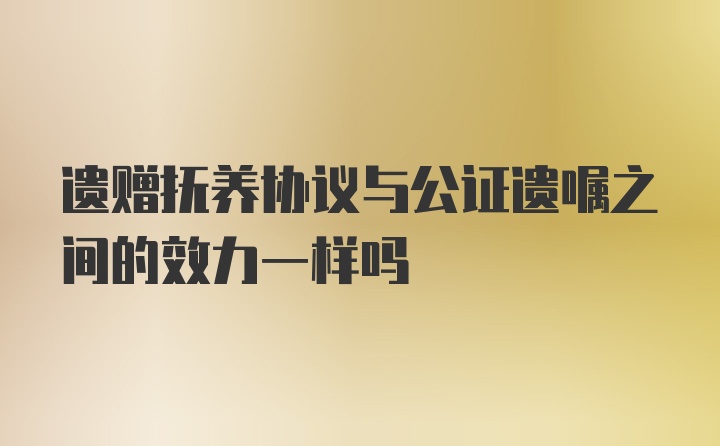 遗赠抚养协议与公证遗嘱之间的效力一样吗