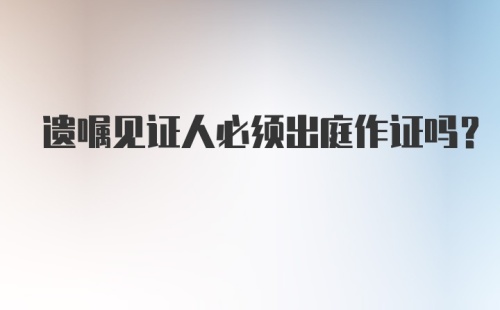 遗嘱见证人必须出庭作证吗?