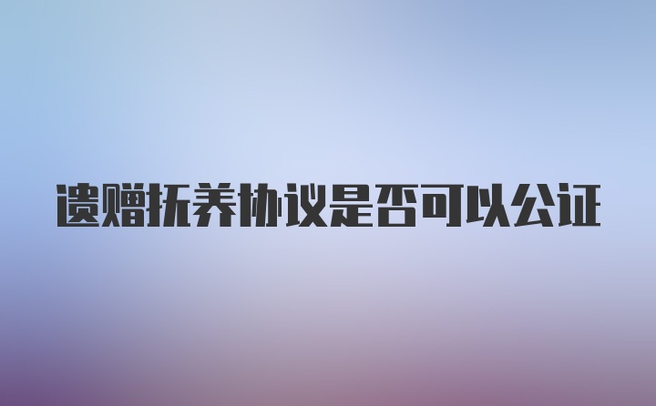 遗赠抚养协议是否可以公证