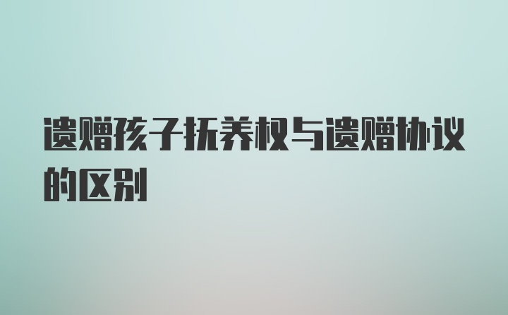 遗赠孩子抚养权与遗赠协议的区别