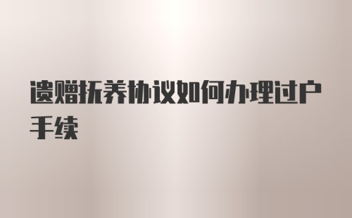 遗赠抚养协议如何办理过户手续