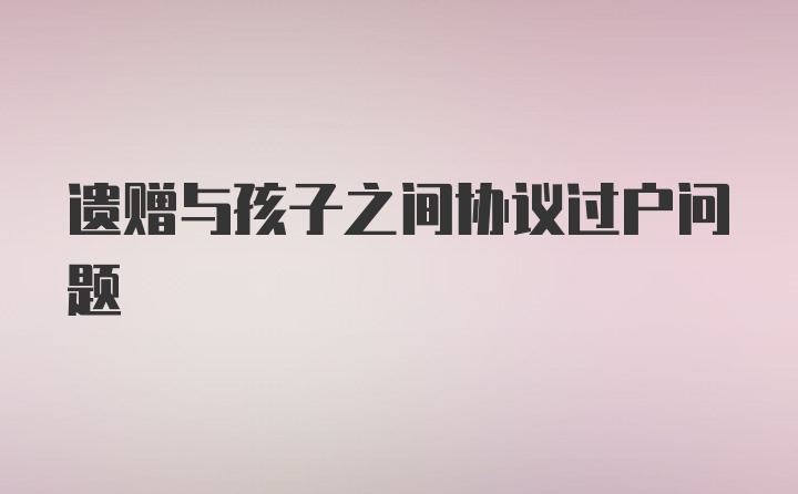 遗赠与孩子之间协议过户问题