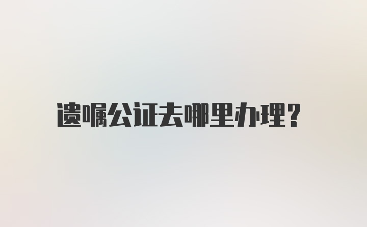 遗嘱公证去哪里办理？