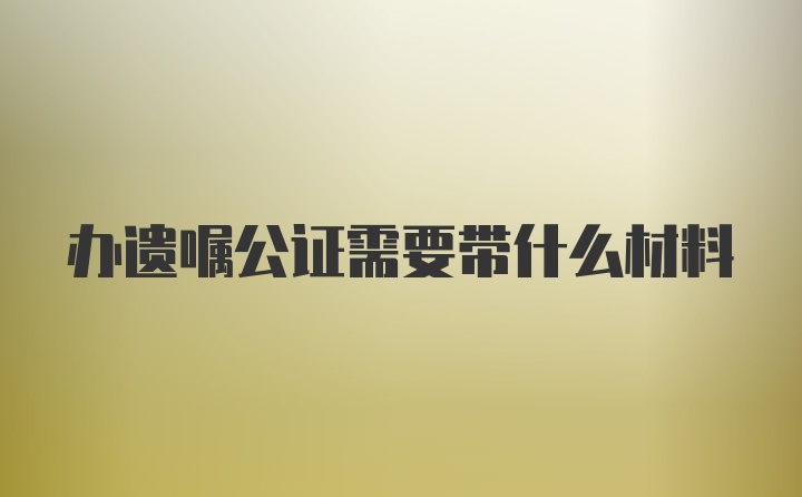 办遗嘱公证需要带什么材料