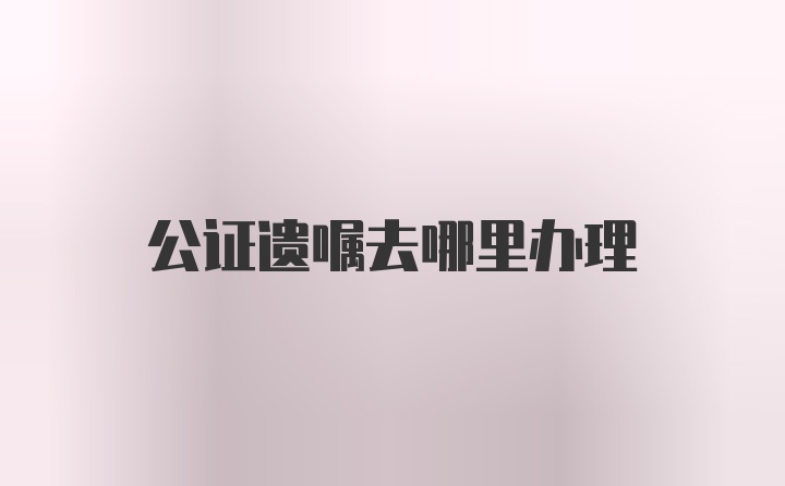 公证遗嘱去哪里办理