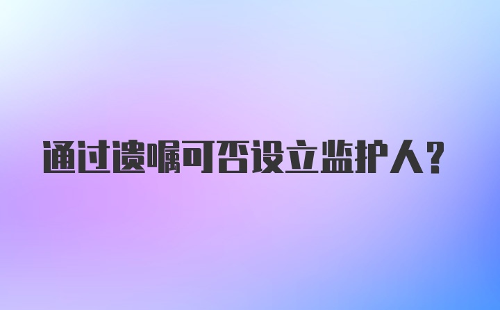 通过遗嘱可否设立监护人？