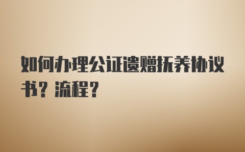 如何办理公证遗赠抚养协议书？流程？