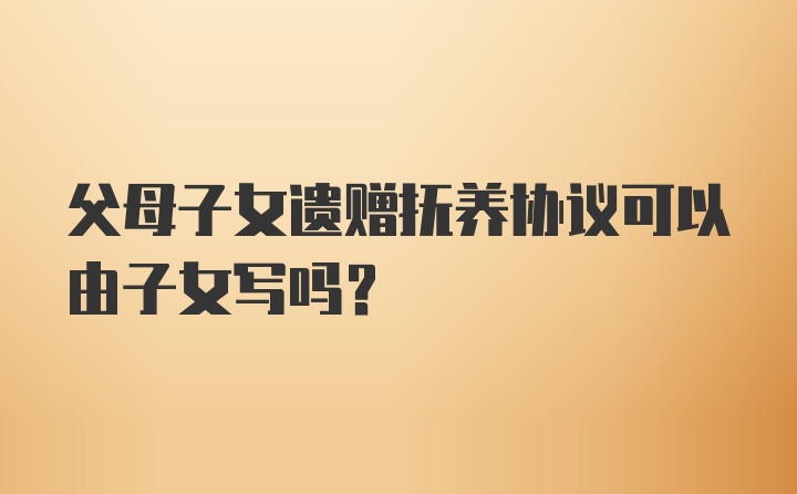 父母子女遗赠抚养协议可以由子女写吗？