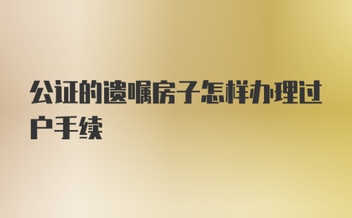 公证的遗嘱房子怎样办理过户手续