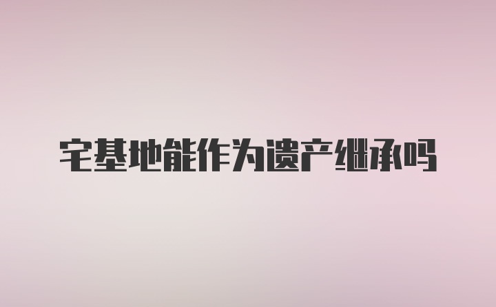 宅基地能作为遗产继承吗