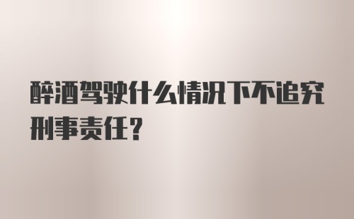 醉酒驾驶什么情况下不追究刑事责任?