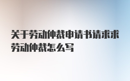 关于劳动仲裁申请书请求求劳动仲裁怎么写