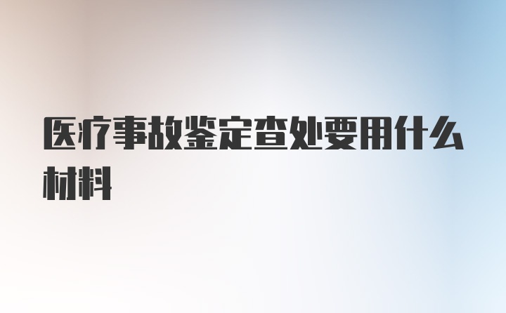 医疗事故鉴定查处要用什么材料