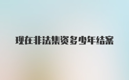 现在非法集资多少年结案