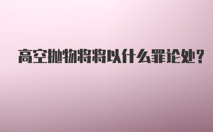 高空抛物将将以什么罪论处?