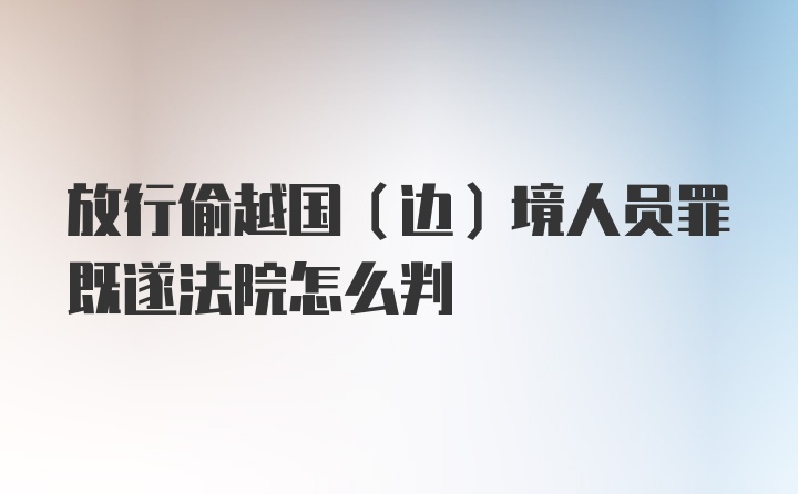 放行偷越国（边）境人员罪既遂法院怎么判