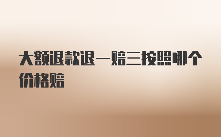 大额退款退一赔三按照哪个价格赔