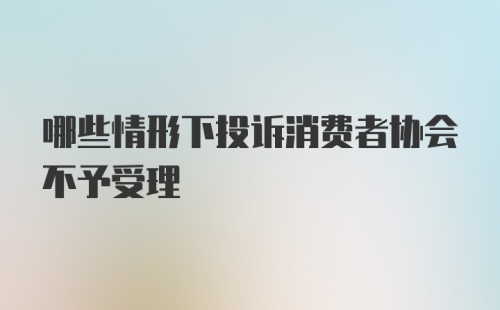 哪些情形下投诉消费者协会不予受理