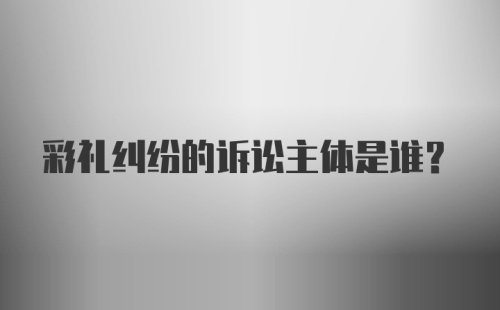 彩礼纠纷的诉讼主体是谁?