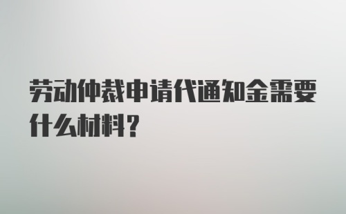 劳动仲裁申请代通知金需要什么材料?