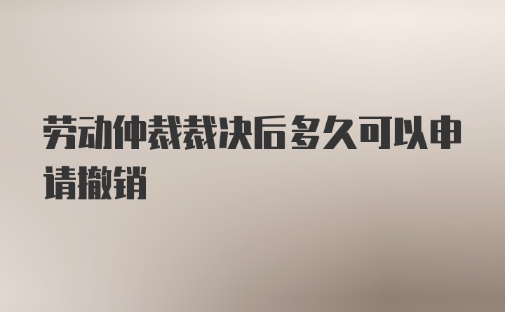 劳动仲裁裁决后多久可以申请撤销