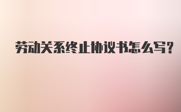 劳动关系终止协议书怎么写？