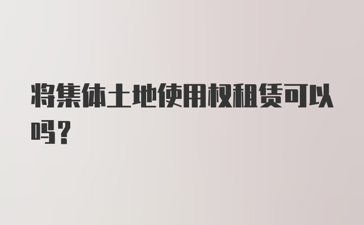 将集体土地使用权租赁可以吗？