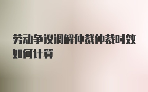 劳动争议调解仲裁仲裁时效如何计算