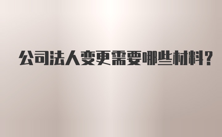 公司法人变更需要哪些材料？