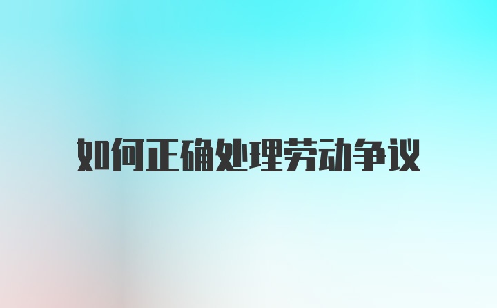 如何正确处理劳动争议