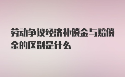 劳动争议经济补偿金与赔偿金的区别是什么