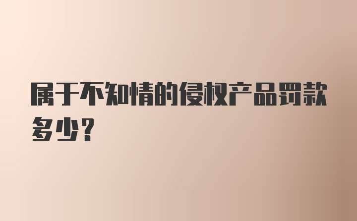 属于不知情的侵权产品罚款多少？