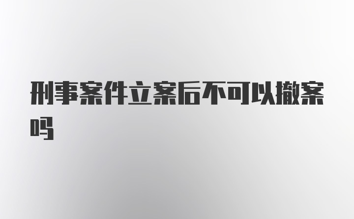 刑事案件立案后不可以撤案吗