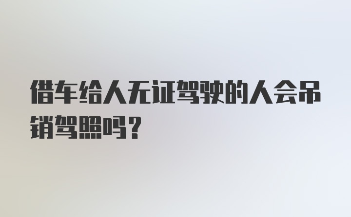 借车给人无证驾驶的人会吊销驾照吗?