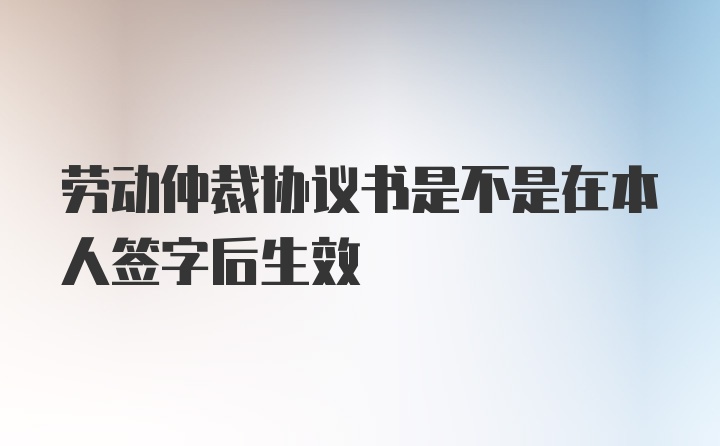 劳动仲裁协议书是不是在本人签字后生效