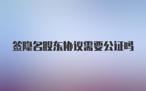 签隐名股东协议需要公证吗