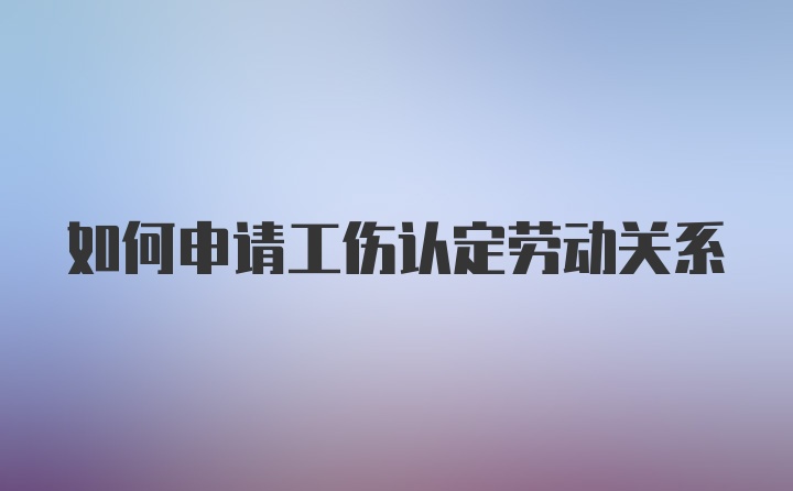 如何申请工伤认定劳动关系