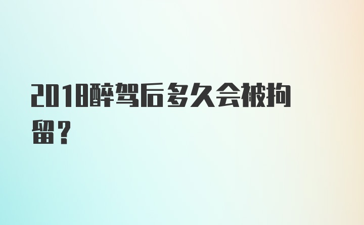 2018醉驾后多久会被拘留？